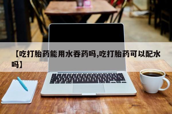 打胎药在线购买微信在线下单【吃打胎药能用水吞药吗,吃打胎药可以配水吗】