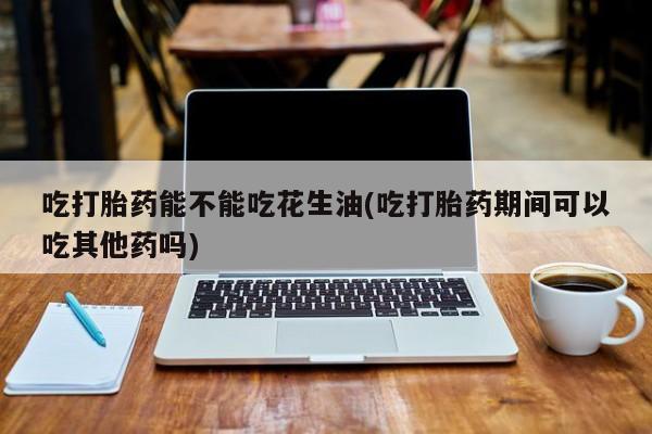 打胎药在线购买微信在线下单吃打胎药能不能吃花生油(吃打胎药期间可以吃其他药吗)