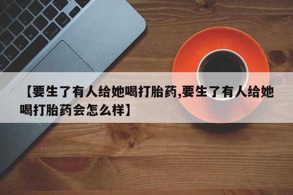 打胎药在线购买微信在线下单【要生了有人给她喝打胎药,要生了有人给她喝打胎药会怎么样】