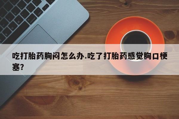 打胎药在线购买微信在线下单吃打胎药胸闷怎么办.吃了打胎药感觉胸口梗塞？