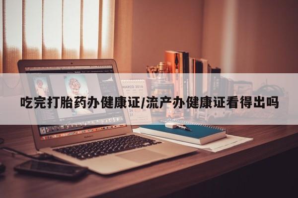 打胎药在线购买微信在线下单吃完打胎药办健康证/流产办健康证看得出吗