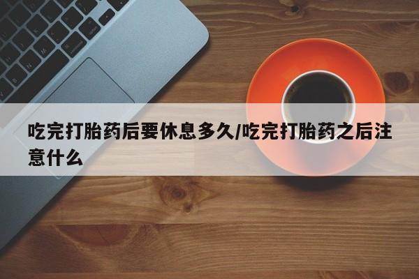 打胎药在线购买微信在线下单吃完打胎药后要休息多久/吃完打胎药之后注意什么
