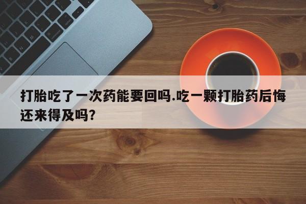 打胎药在线购买微信在线下单打胎吃了一次药能要回吗.吃一颗打胎药后悔还来得及吗？