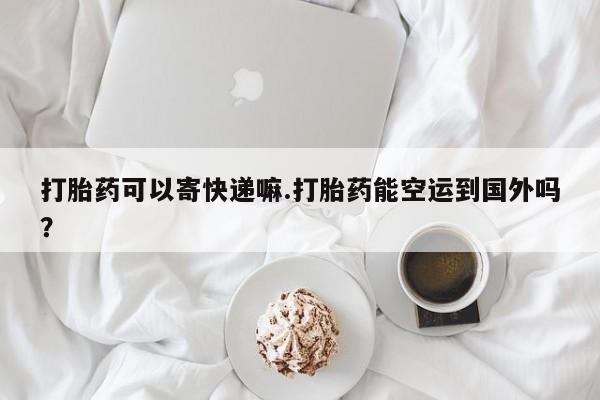 打胎药在线购买微信在线下单打胎药可以寄快递嘛.打胎药能空运到国外吗？