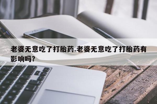 打胎药在线购买微信在线下单老婆无意吃了打胎药.老婆无意吃了打胎药有影响吗？