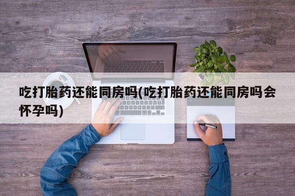 打胎药在线购买微信在线下单吃打胎药还能同房吗(吃打胎药还能同房吗会怀孕吗)