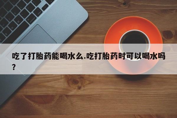 打胎药在线购买微信在线下单吃了打胎药能喝水么.吃打胎药时可以喝水吗？