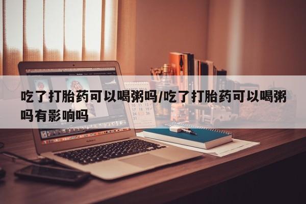 打胎药在线购买微信在线下单吃了打胎药可以喝粥吗/吃了打胎药可以喝粥吗有影响吗