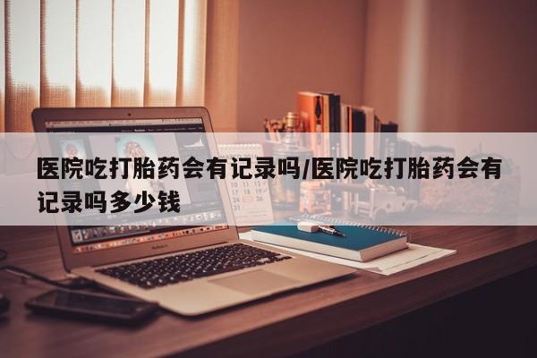 打胎药在线购买微信在线下单医院吃打胎药会有记录吗/医院吃打胎药会有记录吗多少钱