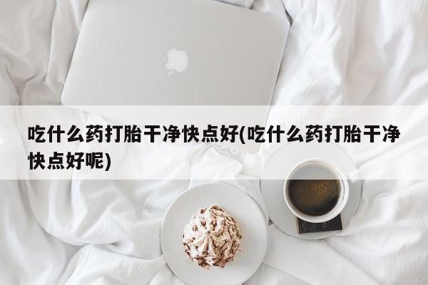 打胎药在线购买微信在线下单吃什么药打胎干净快点好(吃什么药打胎干净快点好呢)