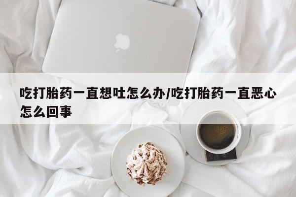 打胎药在线购买微信在线下单吃打胎药一直想吐怎么办/吃打胎药一直恶心怎么回事