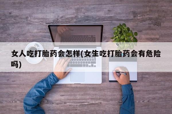 打胎药在线购买微信在线下单女人吃打胎药会怎样(女生吃打胎药会有危险吗)