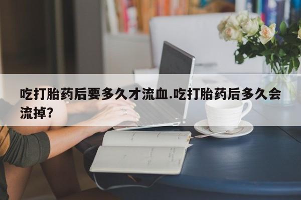 打胎药在线购买微信在线下单吃打胎药后要多久才流血.吃打胎药后多久会流掉？