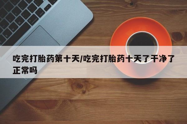 打胎药在线购买微信在线下单吃完打胎药第十天/吃完打胎药十天了干净了正常吗