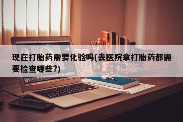 打胎药在线购买微信在线下单现在打胎药需要化验吗(去医院拿打胎药都需要检查哪些?)