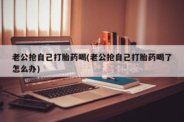 打胎药在线购买微信在线下单老公抢自己打胎药喝(老公抢自己打胎药喝了怎么办)