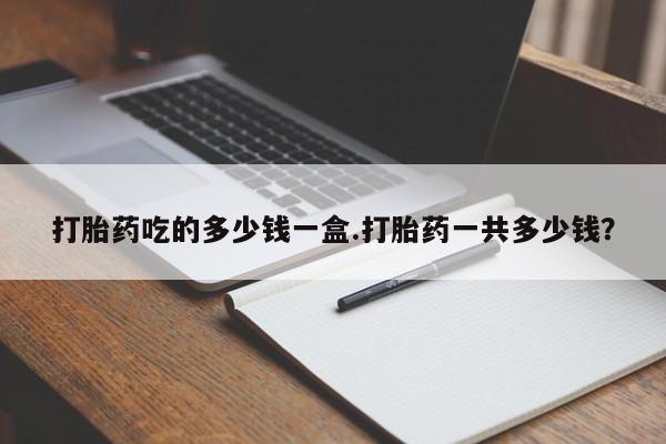 打胎药在线购买微信在线下单打胎药吃的多少钱一盒.打胎药一共多少钱？