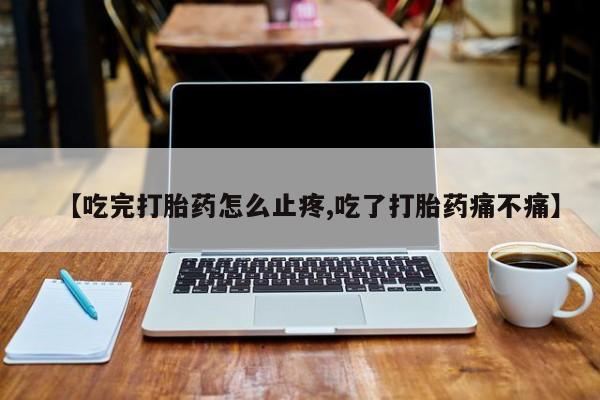 打胎药在线购买微信在线下单【吃完打胎药怎么止疼,吃了打胎药痛不痛】