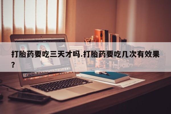 打胎药在线购买微信在线下单打胎药要吃三天才吗.打胎药要吃几次有效果？