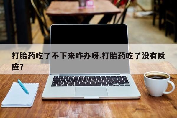 打胎药在线购买微信在线下单打胎药吃了不下来咋办呀.打胎药吃了没有反应？