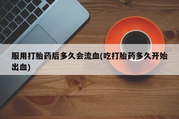 打胎药在线购买微信在线下单服用打胎药后多久会流血(吃打胎药多久开始出血)