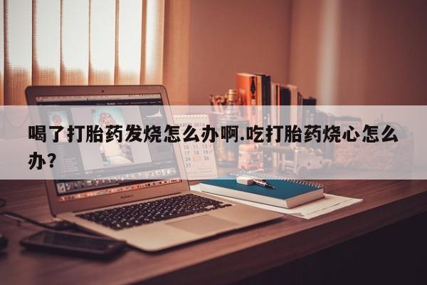 打胎药在线购买微信在线下单喝了打胎药发烧怎么办啊.吃打胎药烧心怎么办？