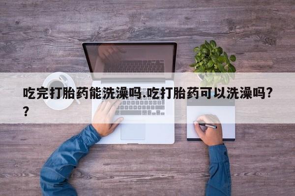 打胎药在线购买微信在线下单吃完打胎药能洗澡吗.吃打胎药可以洗澡吗?？