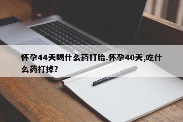 打胎药在线购买微信在线下单怀孕44天喝什么药打胎.怀孕40天,吃什么药打掉？
