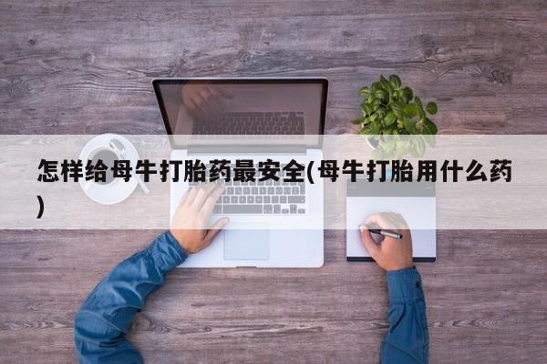 打胎药在线购买微信在线下单怎样给母牛打胎药最安全(母牛打胎用什么药)
