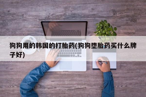 打胎药在线购买微信在线下单狗狗用的韩国的打胎药(狗狗堕胎药买什么牌子好)