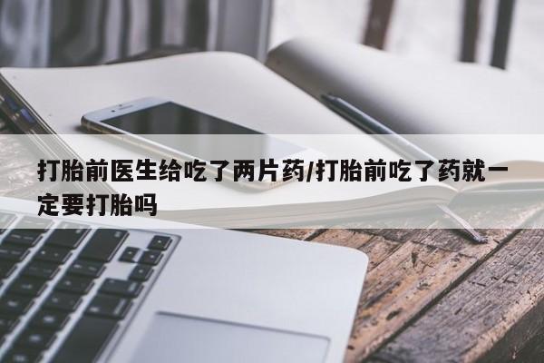 打胎药在线购买微信在线下单打胎前医生给吃了两片药/打胎前吃了药就一定要打胎吗