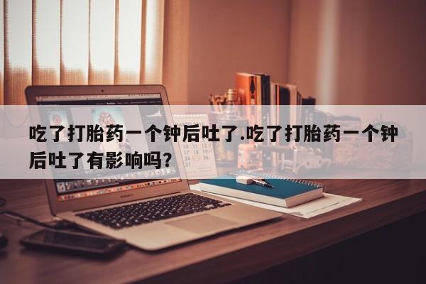 打胎药在线购买微信在线下单吃了打胎药一个钟后吐了.吃了打胎药一个钟后吐了有影响吗？