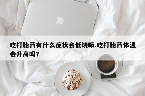 打胎药在线购买微信在线下单吃打胎药有什么症状会低烧嘛.吃打胎药体温会升高吗？