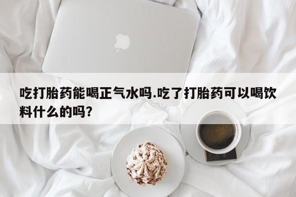 打胎药在线购买微信在线下单吃打胎药能喝正气水吗.吃了打胎药可以喝饮料什么的吗？