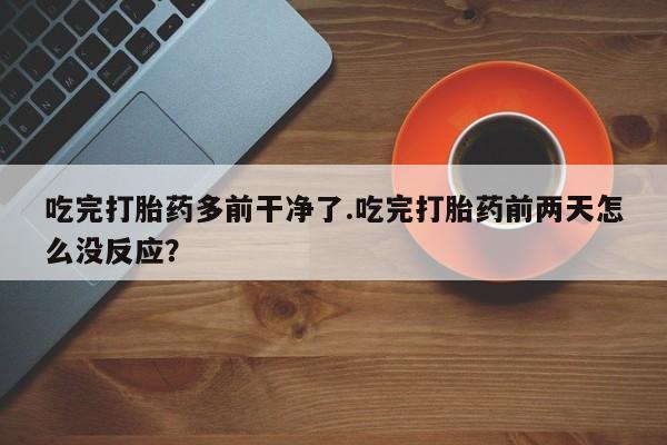 打胎药在线购买微信在线下单吃完打胎药多前干净了.吃完打胎药前两天怎么没反应？