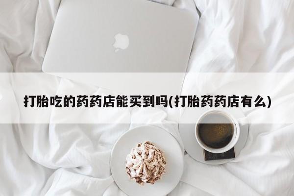 打胎药在线购买微信在线下单打胎吃的药药店能买到吗(打胎药药店有么)