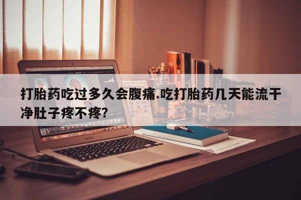 打胎药在线购买微信在线下单打胎药吃过多久会腹痛.吃打胎药几天能流干净肚子疼不疼？