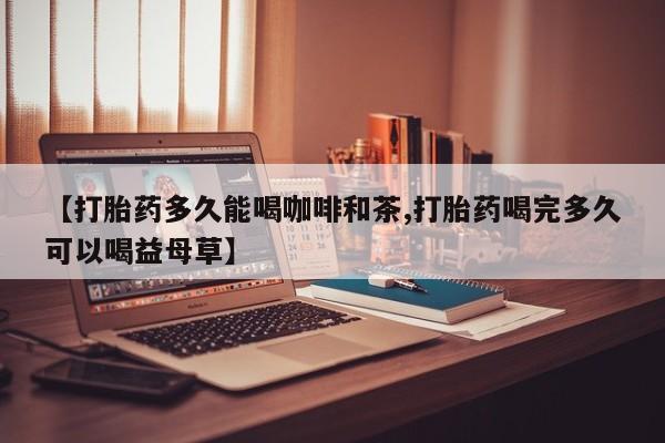 打胎药在线购买微信在线下单【打胎药多久能喝咖啡和茶,打胎药喝完多久可以喝益母草】