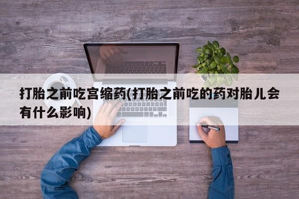 打胎药在线购买微信在线下单打胎之前吃宫缩药(打胎之前吃的药对胎儿会有什么影响)