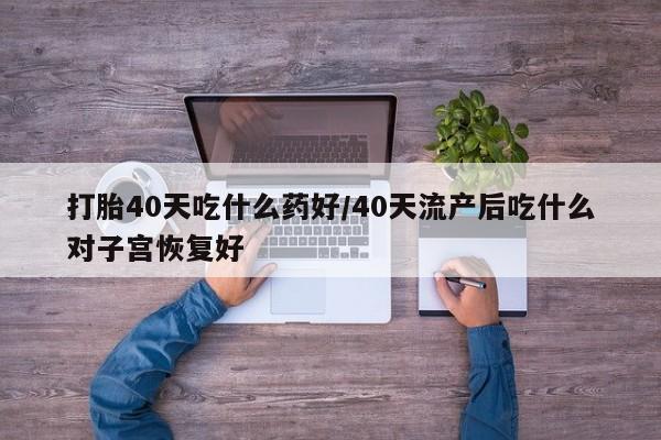 打胎药在线购买微信在线下单打胎40天吃什么药好/40天流产后吃什么对子宫恢复好