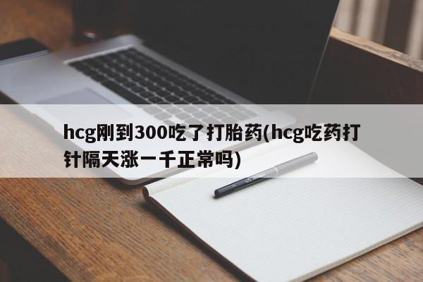 打胎药在线购买微信在线下单hcg刚到300吃了打胎药(hcg吃药打针隔天涨一千正常吗)