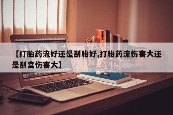 打胎药在线购买微信在线下单【打胎药流好还是刮胎好,打胎药流伤害大还是刮宫伤害大】