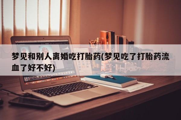 打胎药在线购买微信在线下单梦见和别人离婚吃打胎药(梦见吃了打胎药流血了好不好)