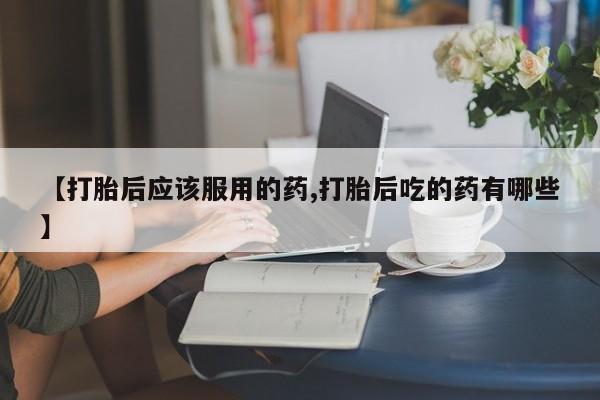 打胎药在线购买微信在线下单【打胎后应该服用的药,打胎后吃的药有哪些】