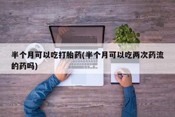 打胎药在线购买微信在线下单半个月可以吃打胎药(半个月可以吃两次药流的药吗)