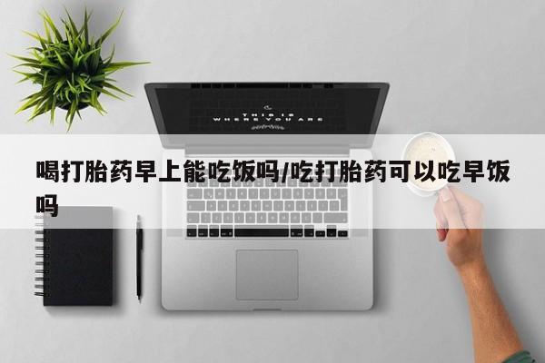 打胎药在线购买微信在线下单喝打胎药早上能吃饭吗/吃打胎药可以吃早饭吗