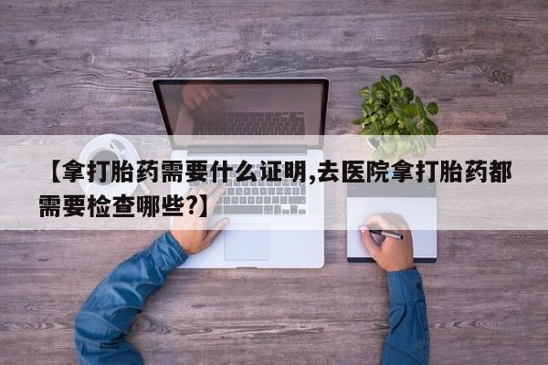 打胎药在线购买微信在线下单【拿打胎药需要什么证明,去医院拿打胎药都需要检查哪些?】