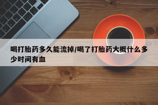 打胎药在线购买微信在线下单喝打胎药多久能流掉/喝了打胎药大概什么多少时间有血