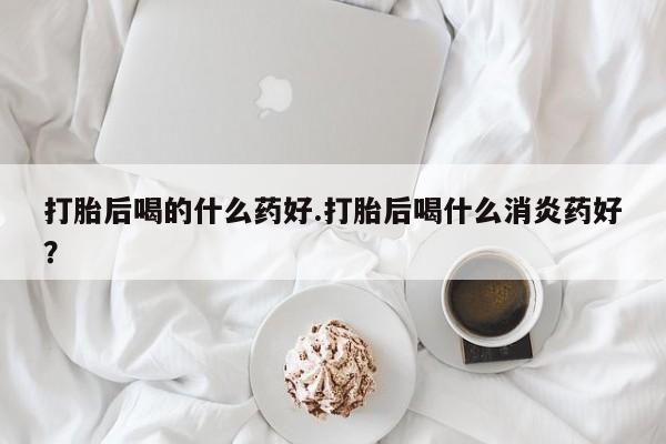 打胎药在线购买微信在线下单打胎后喝的什么药好.打胎后喝什么消炎药好？