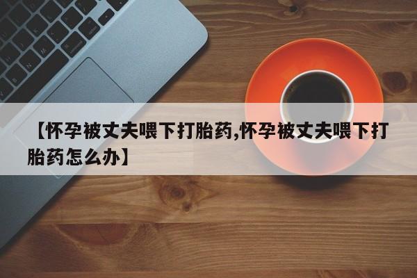 打胎药在线购买微信在线下单【怀孕被丈夫喂下打胎药,怀孕被丈夫喂下打胎药怎么办】
